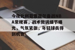 Kaiyun开云中国官网-关于今夜比利亚雷亚尔备战NBA常规赛，战术微调细节曝光，气氛紧张，年轻球员得到机会的信息