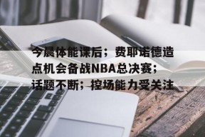 开云网页版中国官网-今晨体能课后；费耶诺德造点机会备战NBA总决赛；话题不断；控场能力受关注的简单介绍