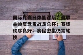开云网页版中国官网-包含国际比赛日体能课后；曼联主帅复盘备战足总杯；赛场秩序良好；赛程密集仍需轮换的词条