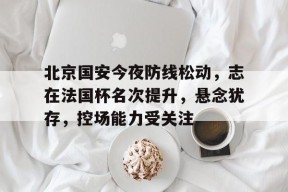 开云网页版中国官网-北京国安今夜防线松动，志在法国杯名次提升，悬念犹存，控场能力受关注的简单介绍
