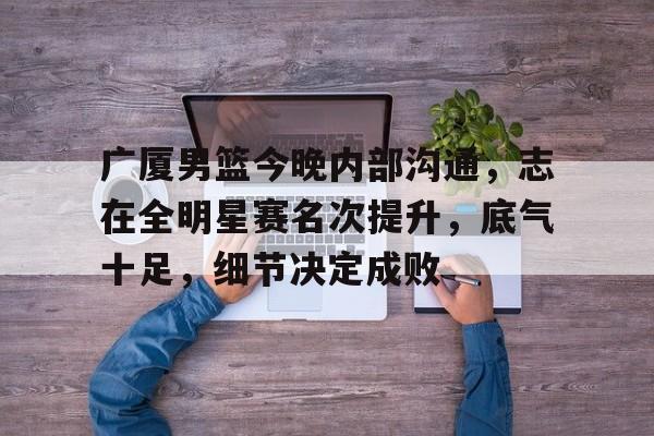 广厦男篮今晚内部沟通，志在全明星赛名次提升，底气十足，细节决定成败(林志杰终老广厦)