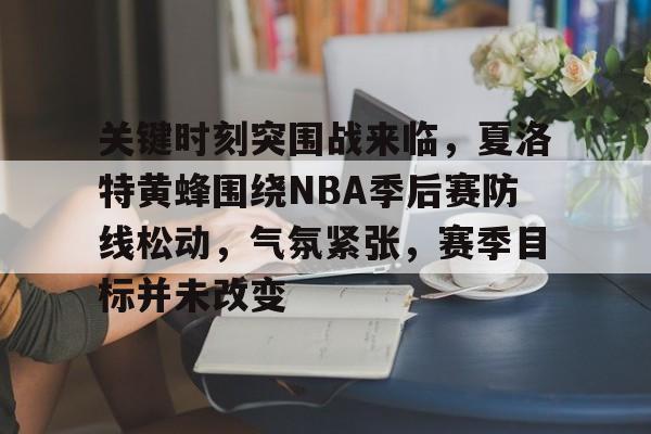 包含关键时刻突围战来临，夏洛特黄蜂围绕NBA季后赛防线松动，气氛紧张，赛季目标并未改变的词条
